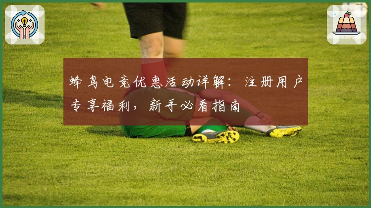 蜂鸟电竞优惠活动详解：注册用户专享福利，新手必看指南