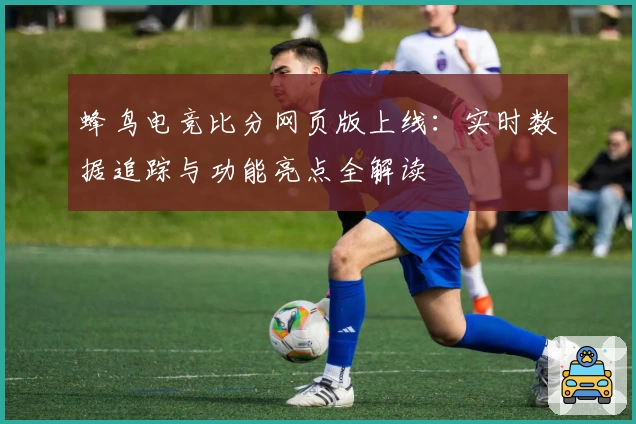 蜂鸟电竞比分网页版上线：实时数据追踪与功能亮点全解读
