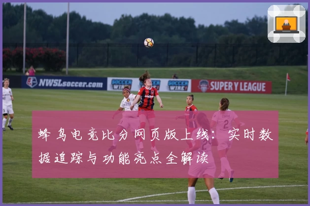 蜂鸟电竞比分网页版上线：实时数据追踪与功能亮点全解读