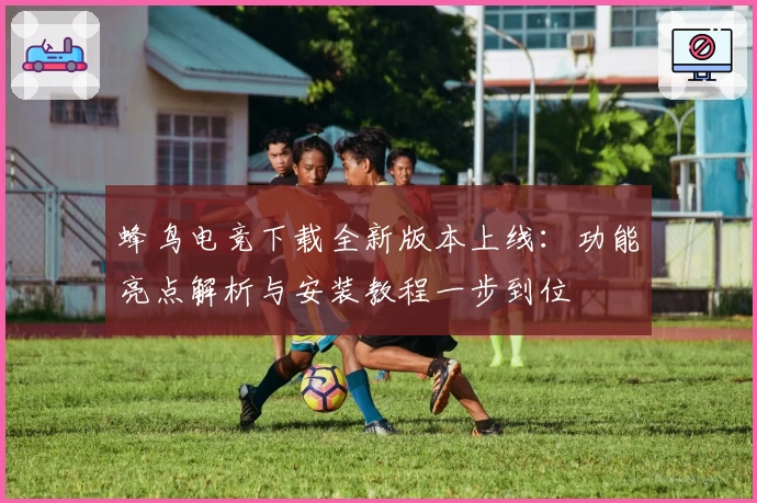 蜂鸟电竞下载全新版本上线:功能亮点解析与安装教程一步到位