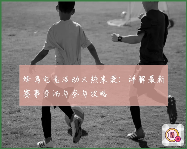 蜂鸟电竞活动火热来袭:详解最新赛事资讯与参与攻略