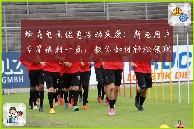 蜂鸟电竞优惠活动来袭：新老用户专享福利一览，教你如何轻松领取