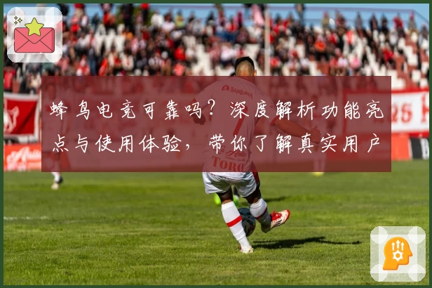 蜂鸟电竞可靠吗？深度解析功能亮点与使用体验，带你了解真实用户口碑