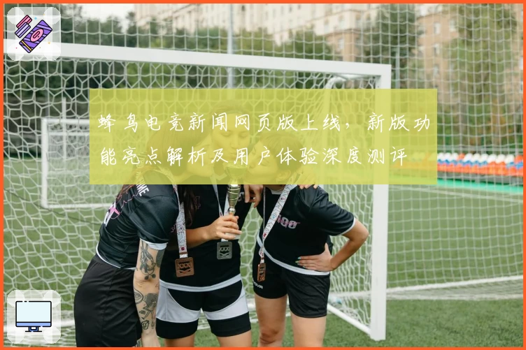 蜂鸟电竞新闻网页版上线，新版功能亮点解析及用户体验深度测评