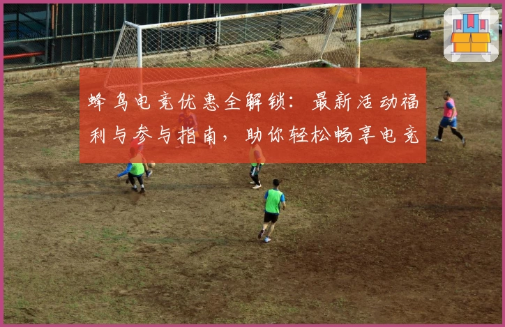 蜂鸟电竞优惠全解锁：最新活动福利与参与指南，助你轻松畅享电竞新体验