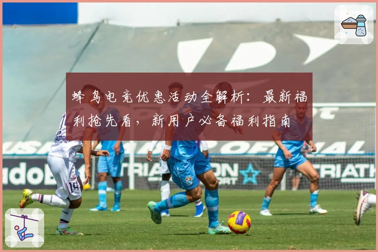 蜂鸟电竞优惠活动全解析：最新福利抢先看，新用户必备福利指南