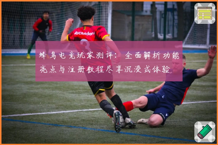 蜂鸟电竞玩家测评：全面解析功能亮点与注册教程尽享沉浸式体验