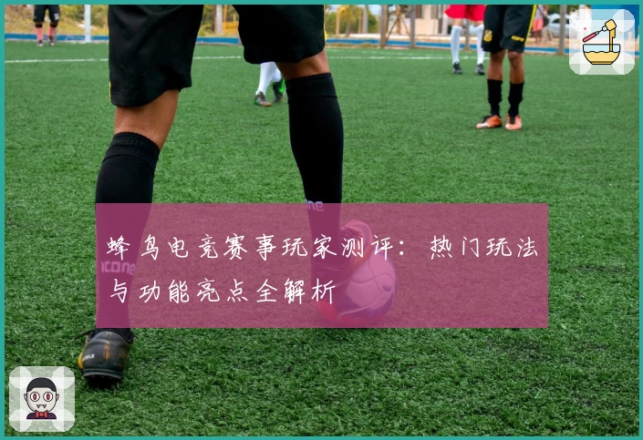 蜂鸟电竞赛事玩家测评：热门玩法与功能亮点全解析