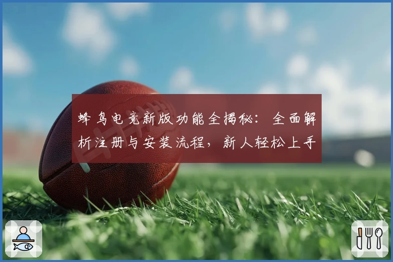 蜂鸟电竞新版功能全揭秘：全面解析注册与安装流程，新人轻松上手必备指南