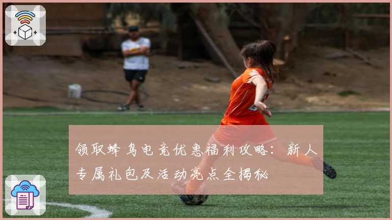 领取蜂鸟电竞优惠福利攻略：新人专属礼包及活动亮点全揭秘