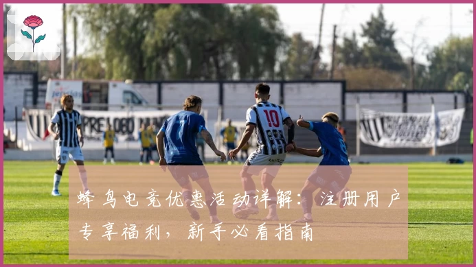 蜂鸟电竞优惠活动详解：注册用户专享福利，新手必看指南