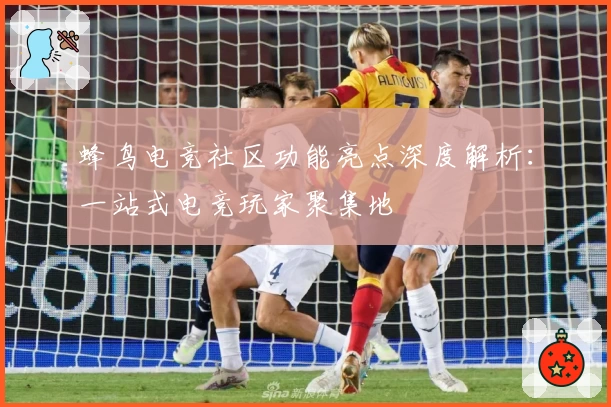 蜂鸟电竞社区功能亮点深度解析：一站式电竞玩家聚集地