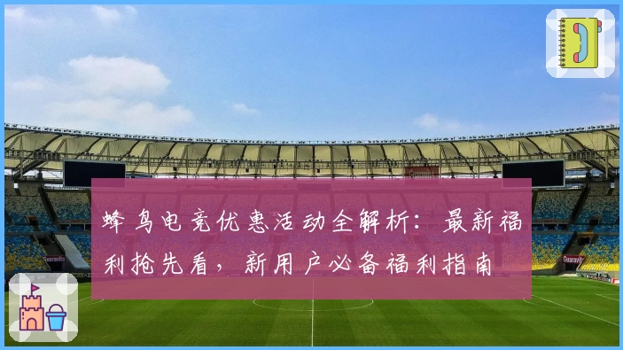 蜂鸟电竞优惠活动全解析：最新福利抢先看，新用户必备福利指南