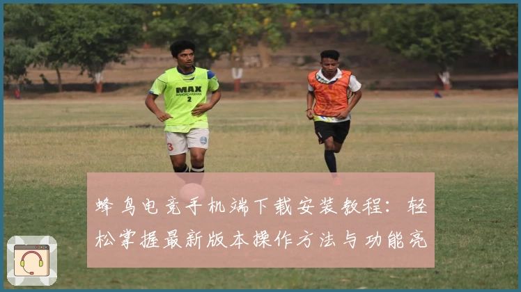 蜂鸟电竞手机端下载安装教程：轻松掌握最新版本操作方法与功能亮点