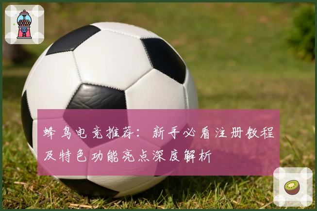 蜂鸟电竞推荐：新手必看注册教程及特色功能亮点深度解析