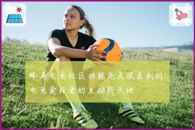 蜂鸟电竞社区功能亮点深度剖析:电竞爱好者的互动新天地