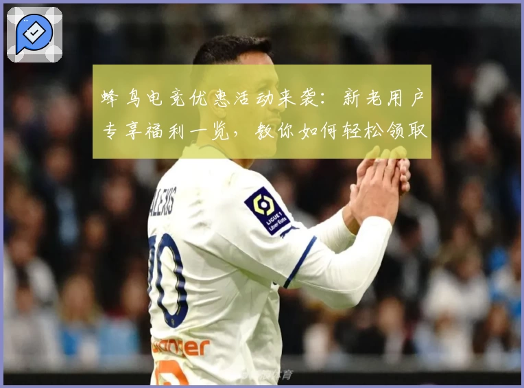 蜂鸟电竞优惠活动来袭：新老用户专享福利一览，教你如何轻松领取