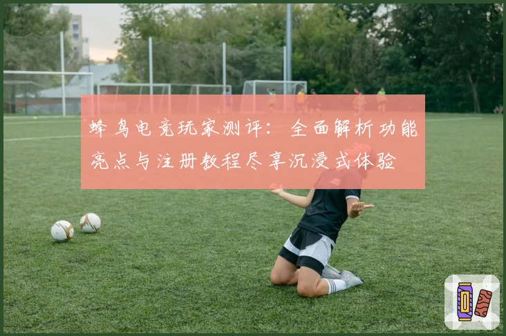 蜂鸟电竞玩家测评:全面解析功能亮点与注册教程尽享沉浸式体验