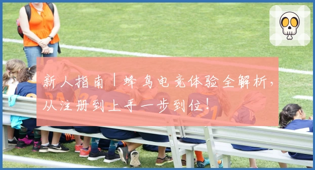 新人指南｜蜂鸟电竞体验全解析，从注册到上手一步到位！