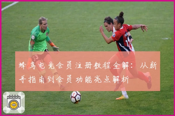 蜂鸟电竞会员注册教程全解：从新手指南到会员功能亮点解析